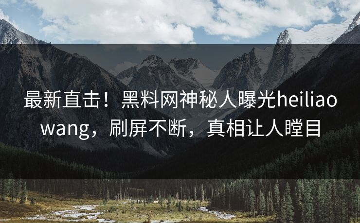 最新直击！黑料网神秘人曝光heiliaowang，刷屏不断，真相让人瞠目