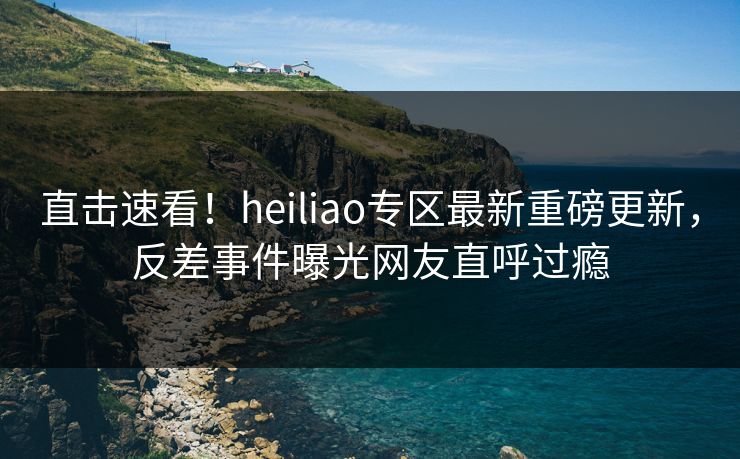 直击速看！heiliao专区最新重磅更新，反差事件曝光网友直呼过瘾