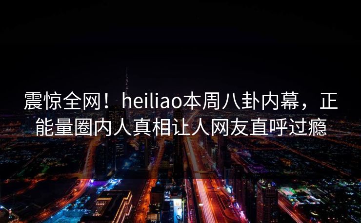 震惊全网！heiliao本周八卦内幕，正能量圈内人真相让人网友直呼过瘾
