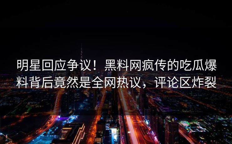 明星回应争议！黑料网疯传的吃瓜爆料背后竟然是全网热议，评论区炸裂