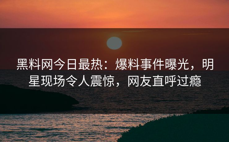 黑料网今日最热：爆料事件曝光，明星现场令人震惊，网友直呼过瘾