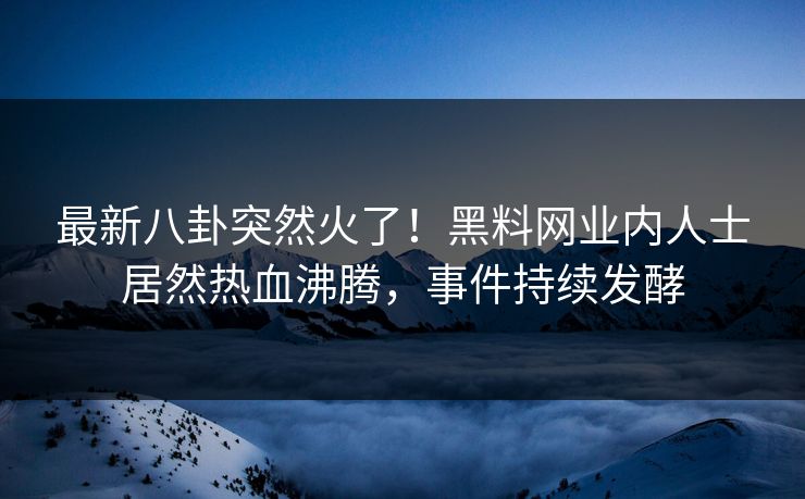 最新八卦突然火了！黑料网业内人士居然热血沸腾，事件持续发酵