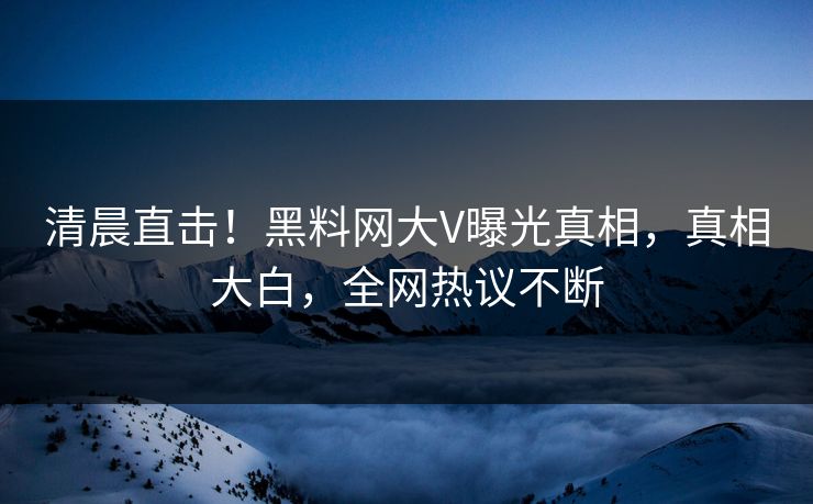 清晨直击！黑料网大V曝光真相，真相大白，全网热议不断