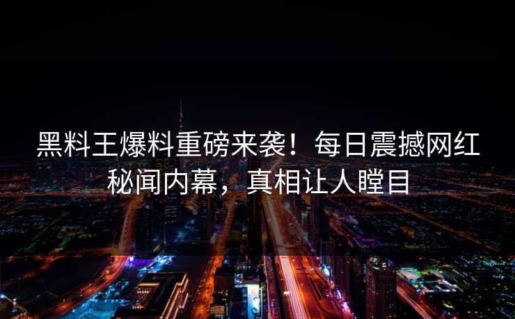 黑料王爆料重磅来袭！每日震撼网红秘闻内幕，真相让人瞠目