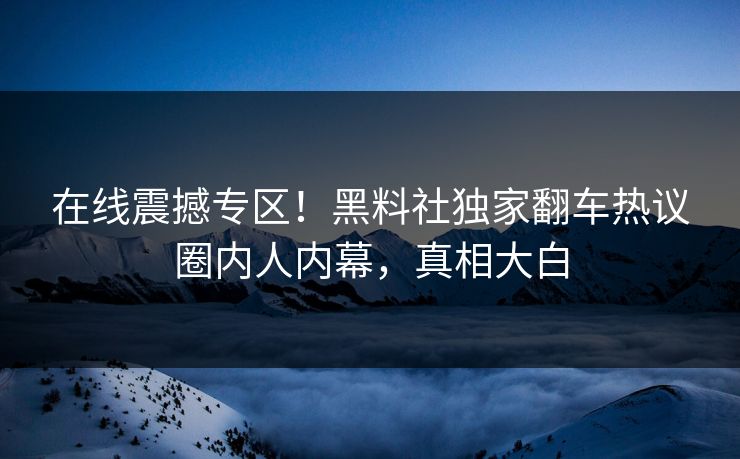 在线震撼专区！黑料社独家翻车热议圈内人内幕，真相大白