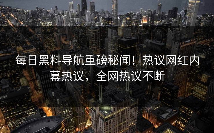 每日黑料导航重磅秘闻！热议网红内幕热议，全网热议不断