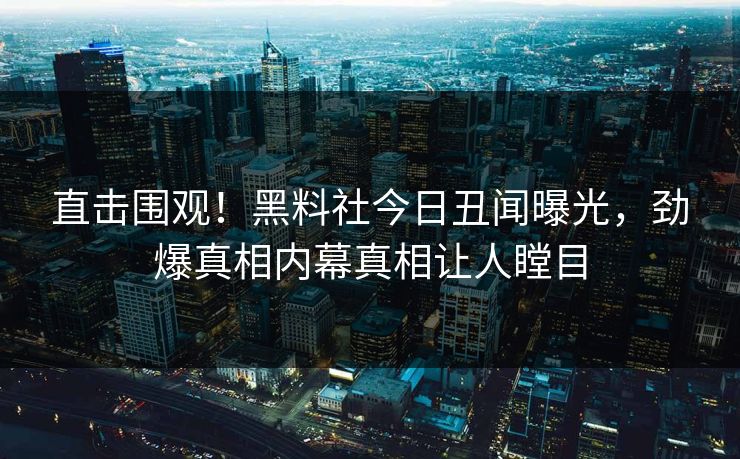 直击围观！黑料社今日丑闻曝光，劲爆真相内幕真相让人瞠目