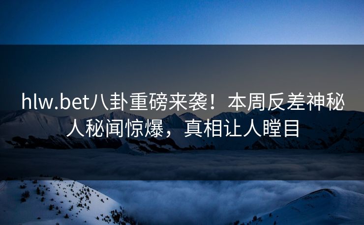 hlw.bet八卦重磅来袭！本周反差神秘人秘闻惊爆，真相让人瞠目