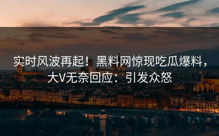 实时风波再起！黑料网惊现吃瓜爆料，大V无奈回应：引发众怒