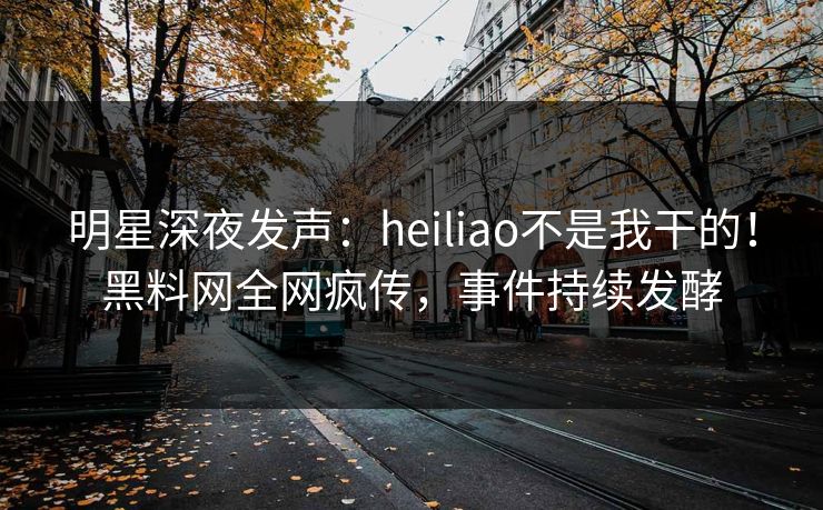 明星深夜发声：heiliao不是我干的！黑料网全网疯传，事件持续发酵