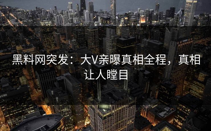 黑料网突发：大V亲曝真相全程，真相让人瞠目