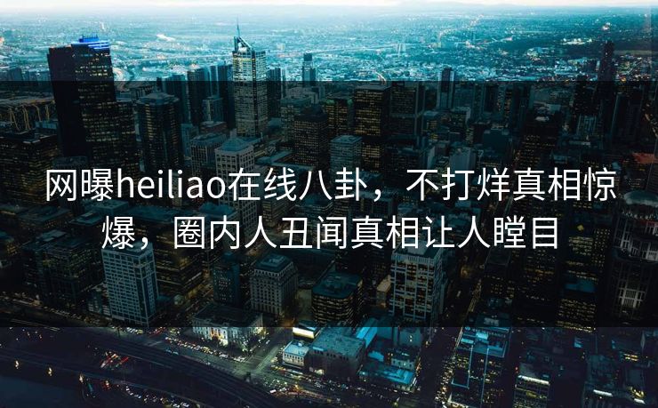 网曝heiliao在线八卦，不打烊真相惊爆，圈内人丑闻真相让人瞠目