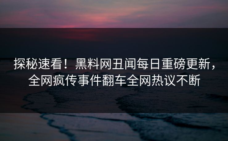 探秘速看！黑料网丑闻每日重磅更新，全网疯传事件翻车全网热议不断
