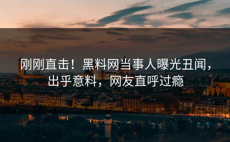 刚刚直击！黑料网当事人曝光丑闻，出乎意料，网友直呼过瘾