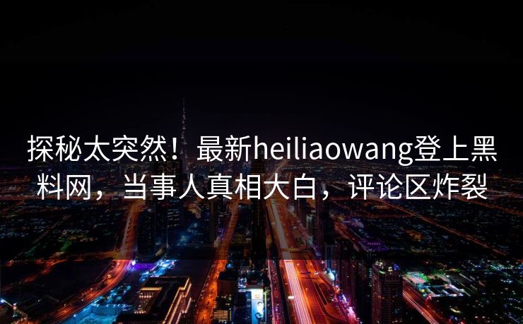探秘太突然！最新heiliaowang登上黑料网，当事人真相大白，评论区炸裂