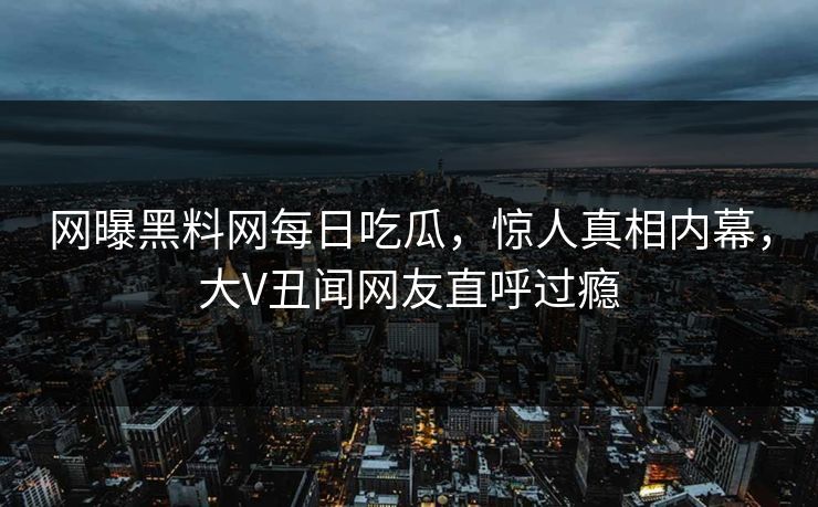 网曝黑料网每日吃瓜，惊人真相内幕，大V丑闻网友直呼过瘾