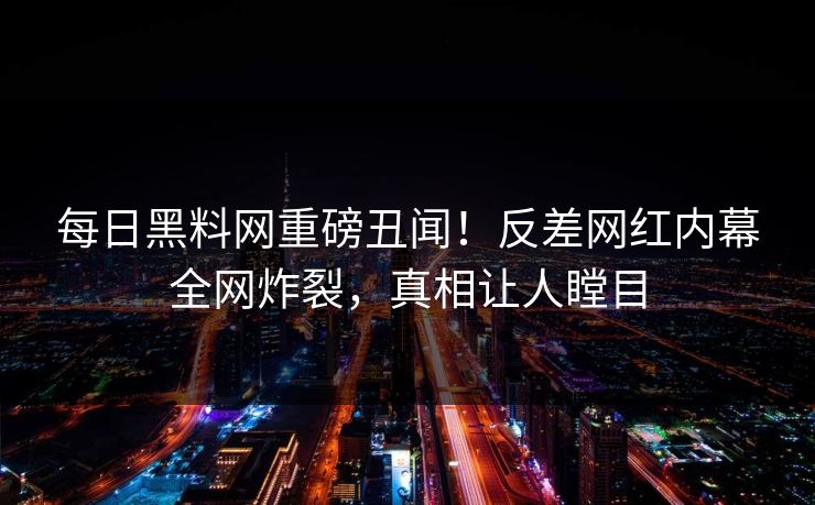 每日黑料网重磅丑闻！反差网红内幕全网炸裂，真相让人瞠目
