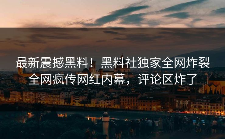 最新震撼黑料！黑料社独家全网炸裂全网疯传网红内幕，评论区炸了