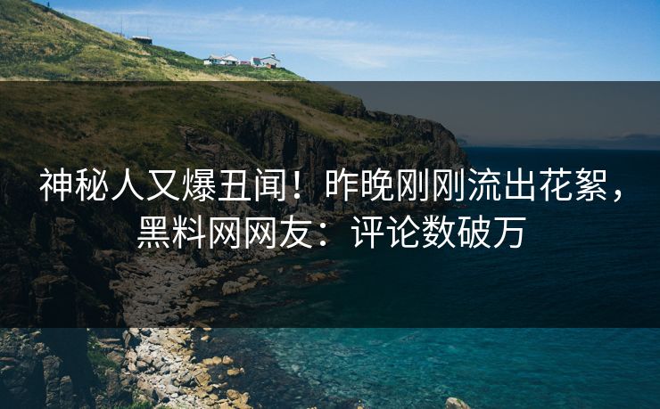神秘人又爆丑闻！昨晚刚刚流出花絮，黑料网网友：评论数破万