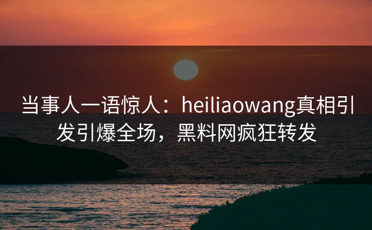 当事人一语惊人：heiliaowang真相引发引爆全场，黑料网疯狂转发