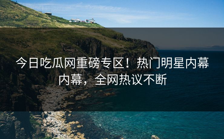 今日吃瓜网重磅专区！热门明星内幕内幕，全网热议不断