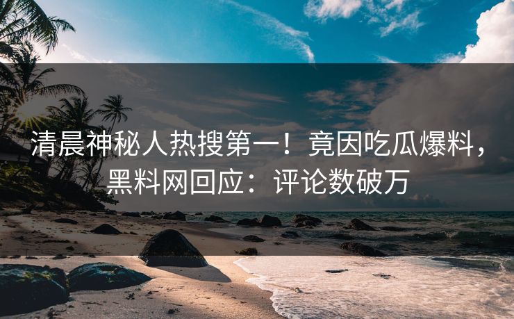 清晨神秘人热搜第一！竟因吃瓜爆料，黑料网回应：评论数破万