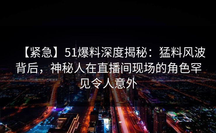 【紧急】51爆料深度揭秘：猛料风波背后，神秘人在直播间现场的角色罕见令人意外