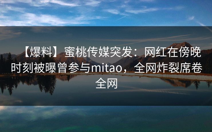 【爆料】蜜桃传媒突发：网红在傍晚时刻被曝曾参与mitao，全网炸裂席卷全网