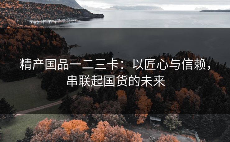 精产国品一二三卡：以匠心与信赖，串联起国货的未来