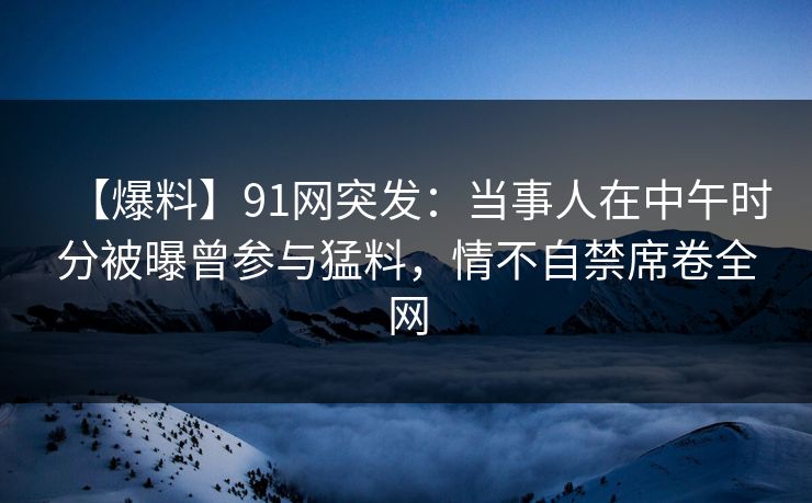 【爆料】91网突发：当事人在中午时分被曝曾参与猛料，情不自禁席卷全网