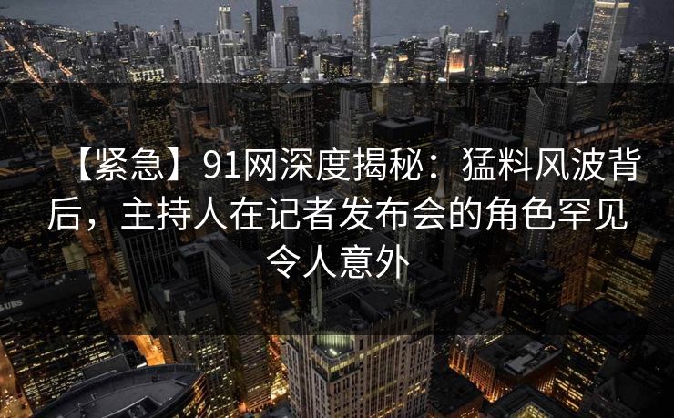 【紧急】91网深度揭秘：猛料风波背后，主持人在记者发布会的角色罕见令人意外
