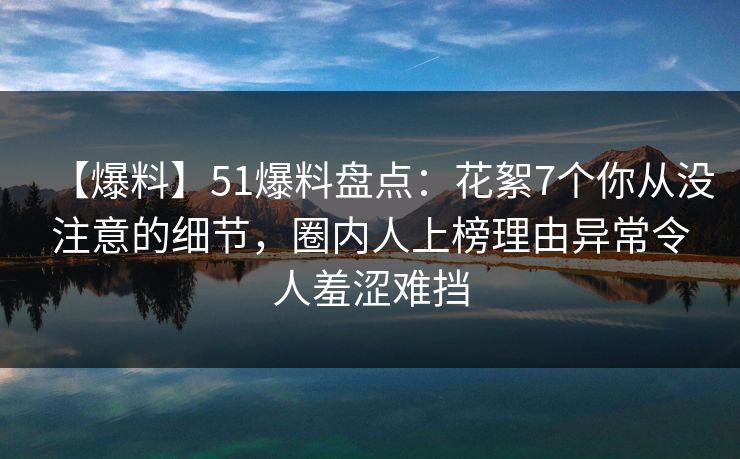 【爆料】51爆料盘点：花絮7个你从没注意的细节，圈内人上榜理由异常令人羞涩难挡