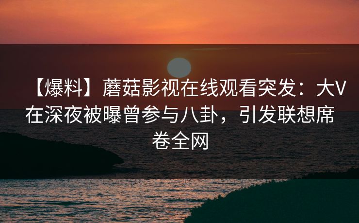 【爆料】蘑菇影视在线观看突发：大V在深夜被曝曾参与八卦，引发联想席卷全网