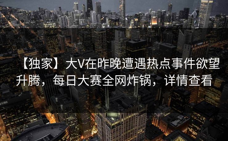 【独家】大V在昨晚遭遇热点事件欲望升腾，每日大赛全网炸锅，详情查看