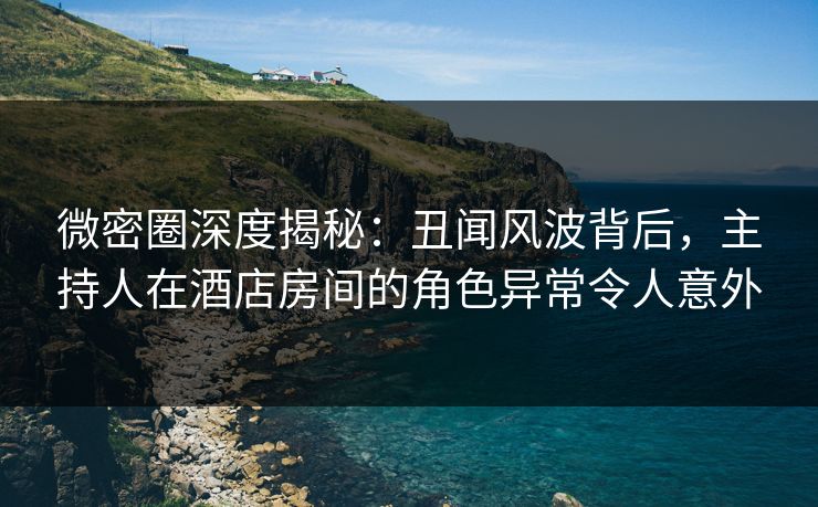 微密圈深度揭秘：丑闻风波背后，主持人在酒店房间的角色异常令人意外