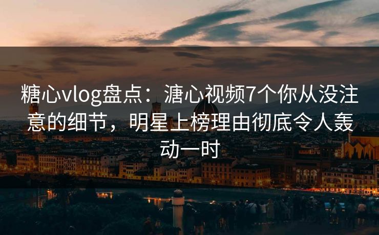 糖心vlog盘点：溏心视频7个你从没注意的细节，明星上榜理由彻底令人轰动一时