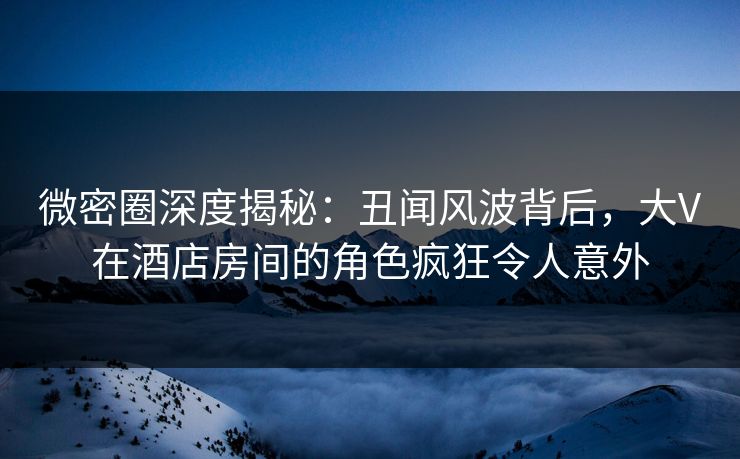 微密圈深度揭秘：丑闻风波背后，大V在酒店房间的角色疯狂令人意外