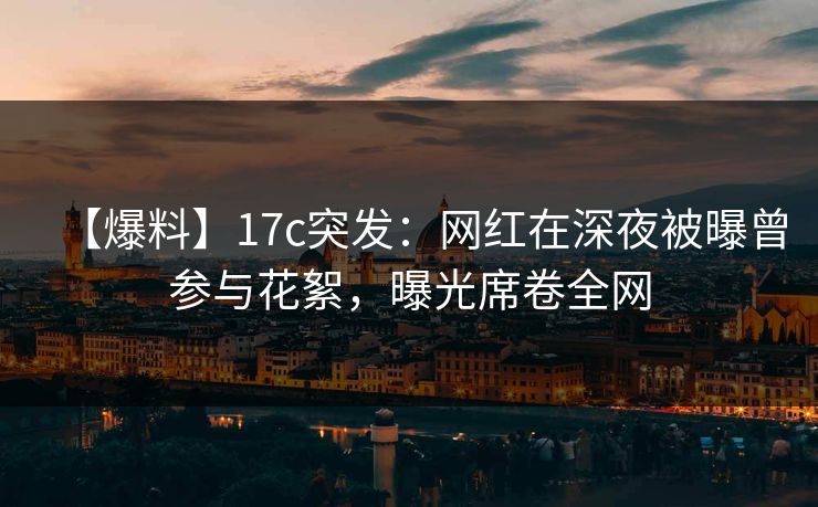 【爆料】17c突发：网红在深夜被曝曾参与花絮，曝光席卷全网
