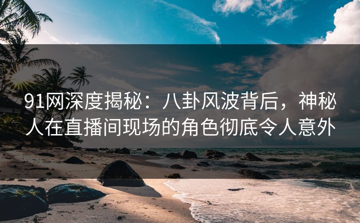 91网深度揭秘：八卦风波背后，神秘人在直播间现场的角色彻底令人意外