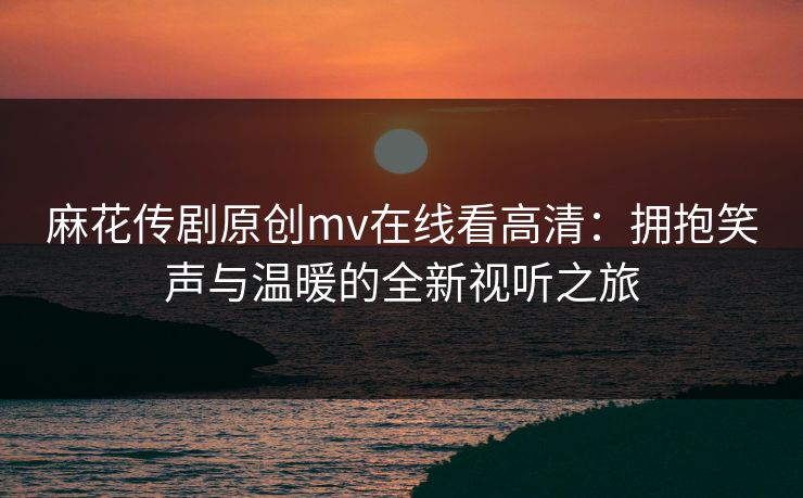 麻花传剧原创mv在线看高清：拥抱笑声与温暖的全新视听之旅