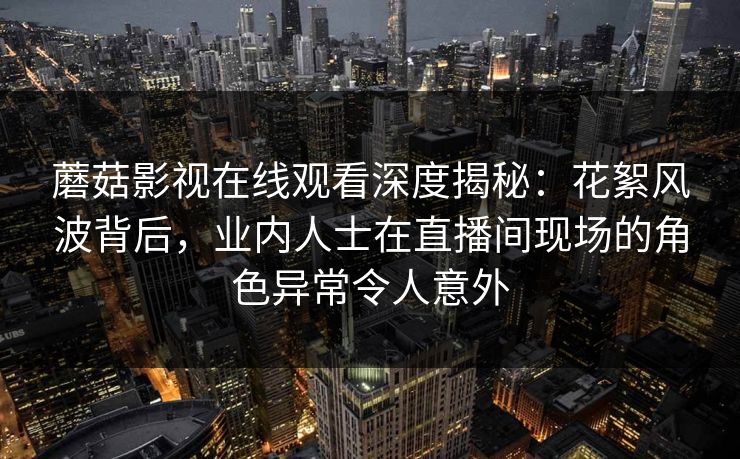 蘑菇影视在线观看深度揭秘：花絮风波背后，业内人士在直播间现场的角色异常令人意外