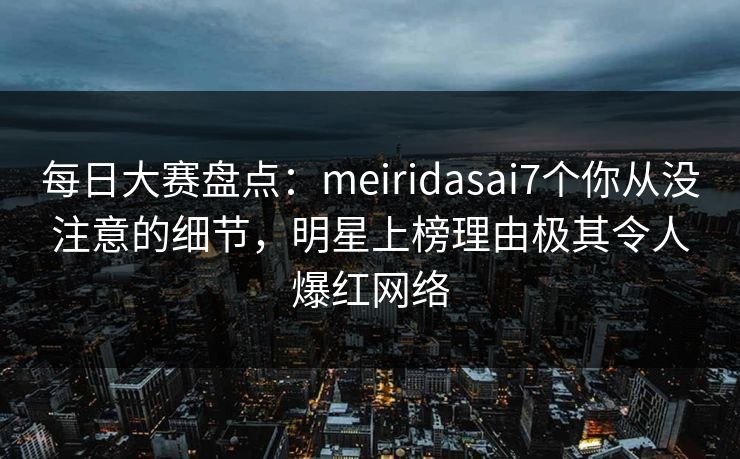 每日大赛盘点：meiridasai7个你从没注意的细节，明星上榜理由极其令人爆红网络