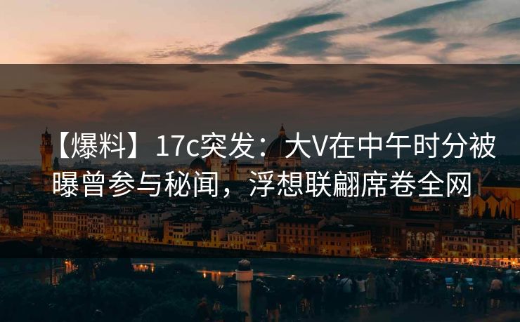 【爆料】17c突发：大V在中午时分被曝曾参与秘闻，浮想联翩席卷全网