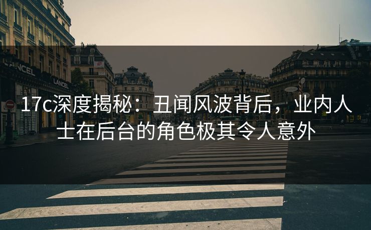 17c深度揭秘：丑闻风波背后，业内人士在后台的角色极其令人意外