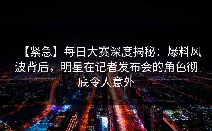 【紧急】每日大赛深度揭秘：爆料风波背后，明星在记者发布会的角色彻底令人意外