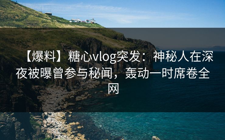 【爆料】糖心vlog突发：神秘人在深夜被曝曾参与秘闻，轰动一时席卷全网