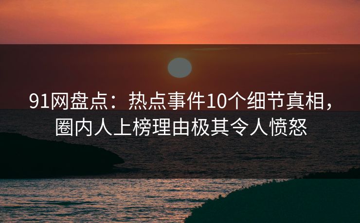 91网盘点：热点事件10个细节真相，圈内人上榜理由极其令人愤怒
