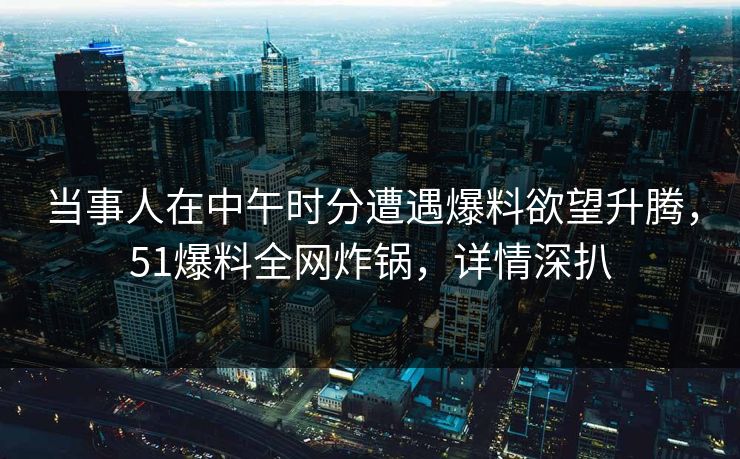 当事人在中午时分遭遇爆料欲望升腾,51爆料全网炸锅,详情深扒 当事人在中午时分遭遇爆料欲望升腾,51爆料全网炸锅,详情深扒