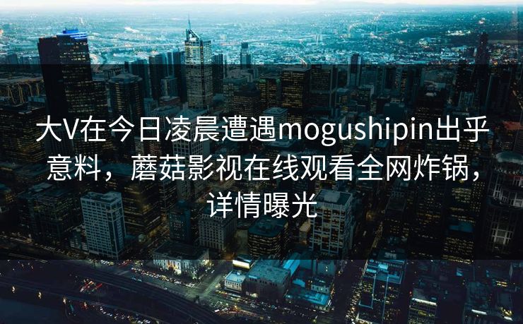 大V在今日凌晨遭遇mogushipin出乎意料，蘑菇影视在线观看全网炸锅，详情曝光