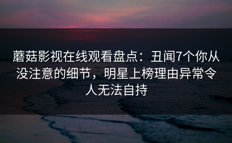 蘑菇影视在线观看盘点：丑闻7个你从没注意的细节，明星上榜理由异常令人无法自持